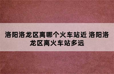 洛阳洛龙区离哪个火车站近 洛阳洛龙区离火车站多远